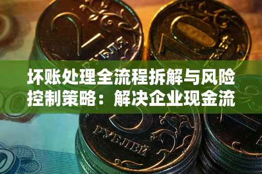 武汉坏账处理全流程拆解与风险控制策略：解决企业现金流顽疾的实战指南