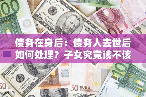 武汉债务在身后：债务人去世后如何处理？子女究竟该不该还钱？