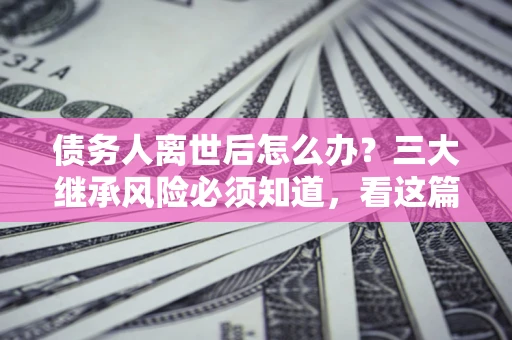 武汉债务人离世后怎么办？三大继承风险必须知道，看这篇就够了