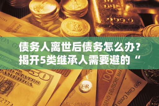 武汉债务人离世后债务怎么办？揭开5类继承人需要避的“坑”