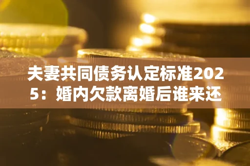 武汉夫妻共同债务认定标准2025:婚内欠款离婚后谁来还? 武汉夫妻共同债务认定标准2025:婚内欠款离婚后谁来还?
