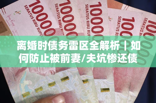 武汉离婚时债务雷区全解析｜如何防止被前妻/夫坑惨还债？