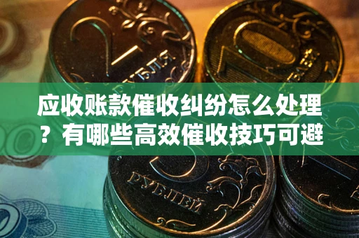 武汉应收账款催收纠纷怎么处理？有哪些高效催收技巧可避免坏账？